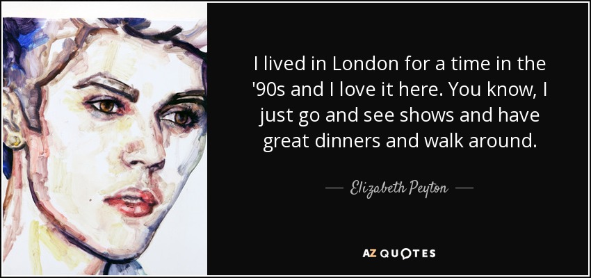 I lived in London for a time in the '90s and I love it here. You know, I just go and see shows and have great dinners and walk around. - Elizabeth Peyton