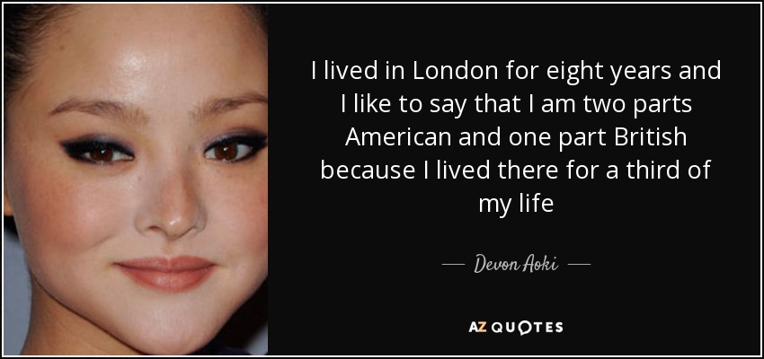 I lived in London for eight years and I like to say that I am two parts American and one part British because I lived there for a third of my life - Devon Aoki
