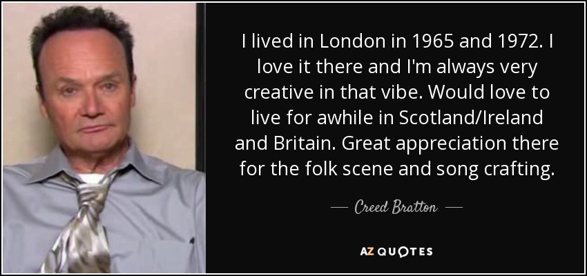 I lived in London in 1965 and 1972. I love it there and I'm always very creative in that vibe. Would love to live for awhile in Scotland/Ireland and Britain. Great appreciation there for the folk scene and song crafting. - Creed Bratton