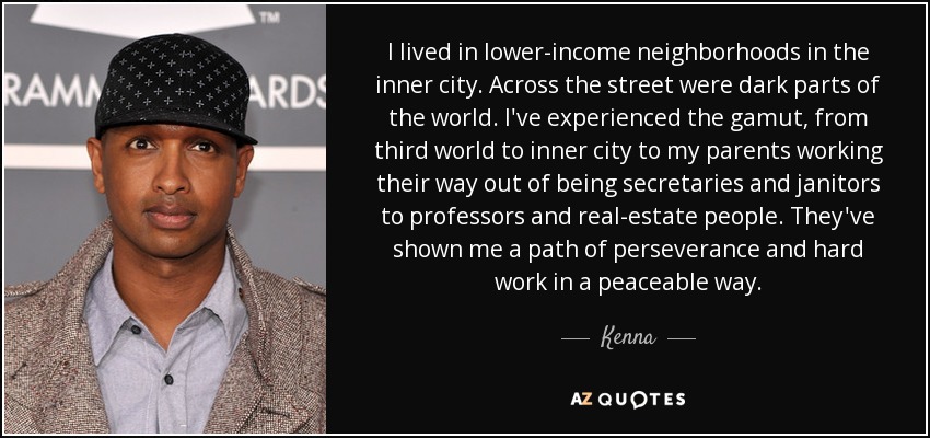 I lived in lower-income neighborhoods in the inner city. Across the street were dark parts of the world. I've experienced the gamut, from third world to inner city to my parents working their way out of being secretaries and janitors to professors and real-estate people. They've shown me a path of perseverance and hard work in a peaceable way. - Kenna