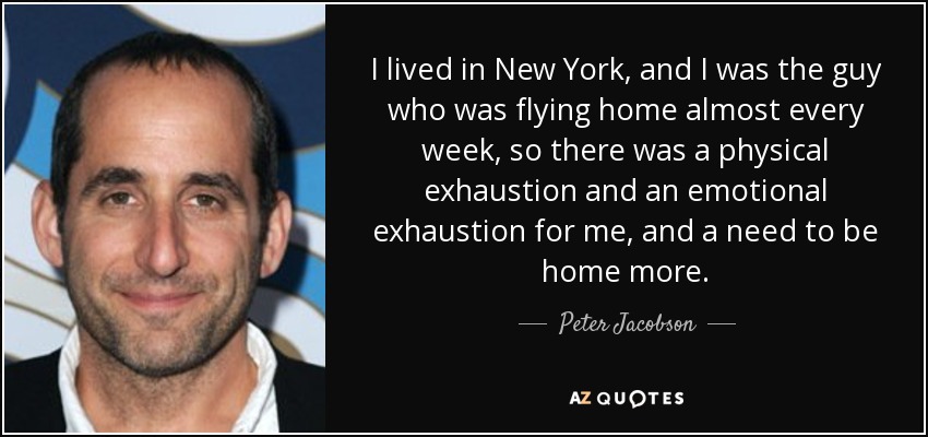 I lived in New York, and I was the guy who was flying home almost every week, so there was a physical exhaustion and an emotional exhaustion for me, and a need to be home more. - Peter Jacobson