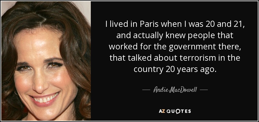 I lived in Paris when I was 20 and 21, and actually knew people that worked for the government there, that talked about terrorism in the country 20 years ago. - Andie MacDowell