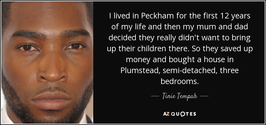 I lived in Peckham for the first 12 years of my life and then my mum and dad decided they really didn't want to bring up their children there. So they saved up money and bought a house in Plumstead, semi-detached, three bedrooms. - Tinie Tempah