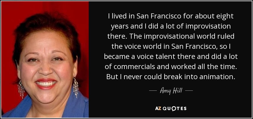 I lived in San Francisco for about eight years and I did a lot of improvisation there. The improvisational world ruled the voice world in San Francisco, so I became a voice talent there and did a lot of commercials and worked all the time. But I never could break into animation. - Amy Hill