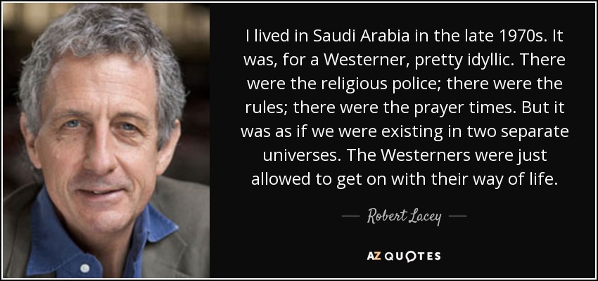 I lived in Saudi Arabia in the late 1970s. It was, for a Westerner, pretty idyllic. There were the religious police; there were the rules; there were the prayer times. But it was as if we were existing in two separate universes. The Westerners were just allowed to get on with their way of life. - Robert Lacey