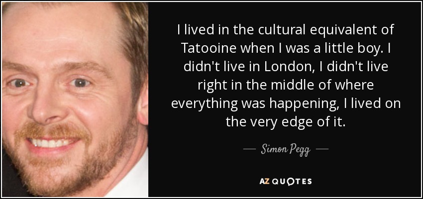 I lived in the cultural equivalent of Tatooine when I was a little boy. I didn't live in London, I didn't live right in the middle of where everything was happening, I lived on the very edge of it. - Simon Pegg