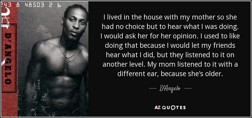 I lived in the house with my mother so she had no choice but to hear what I was doing. I would ask her for her opinion. I used to like doing that because I would let my friends hear what I did, but they listened to it on another level. My mom listened to it with a different ear, because she's older. - D'Angelo