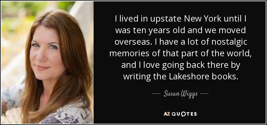 I lived in upstate New York until I was ten years old and we moved overseas. I have a lot of nostalgic memories of that part of the world, and I love going back there by writing the Lakeshore books. - Susan Wiggs