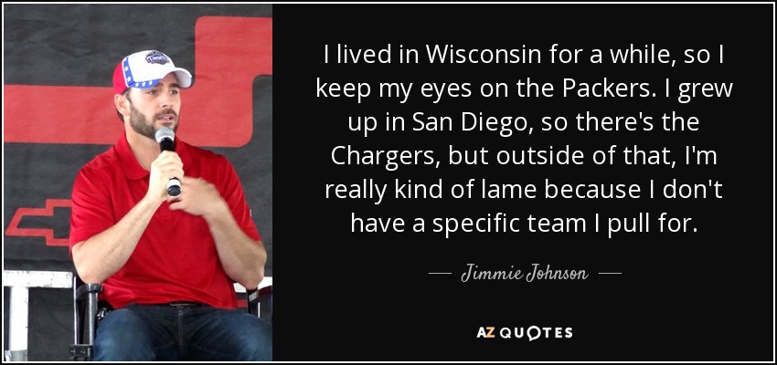 I lived in Wisconsin for a while, so I keep my eyes on the Packers. I grew up in San Diego, so there's the Chargers, but outside of that, I'm really kind of lame because I don't have a specific team I pull for. - Jimmie Johnson