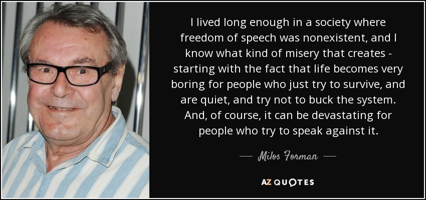 I lived long enough in a society where freedom of speech was nonexistent, and I know what kind of misery that creates - starting with the fact that life becomes very boring for people who just try to survive, and are quiet, and try not to buck the system. And, of course, it can be devastating for people who try to speak against it. - Milos Forman