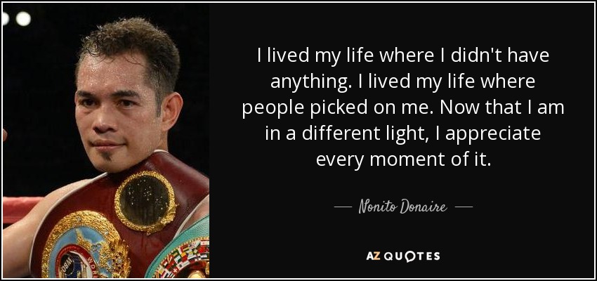 I lived my life where I didn't have anything. I lived my life where people picked on me. Now that I am in a different light, I appreciate every moment of it. - Nonito Donaire