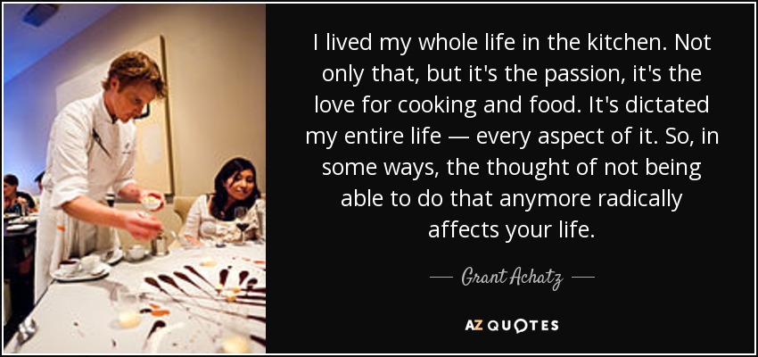 I lived my whole life in the kitchen. Not only that, but it's the passion, it's the love for cooking and food. It's dictated my entire life — every aspect of it. So, in some ways, the thought of not being able to do that anymore radically affects your life. - Grant Achatz