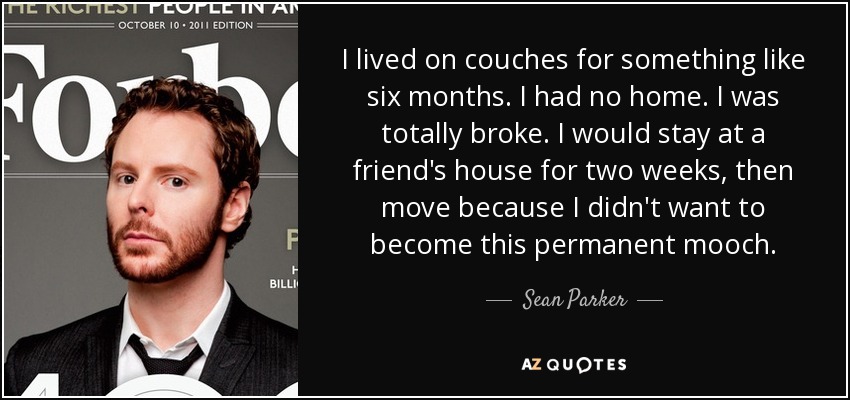 I lived on couches for something like six months. I had no home. I was totally broke. I would stay at a friend's house for two weeks, then move because I didn't want to become this permanent mooch. - Sean Parker