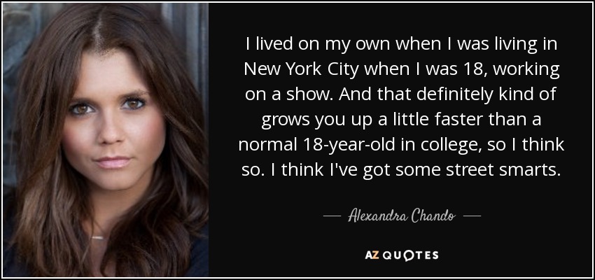 I lived on my own when I was living in New York City when I was 18, working on a show. And that definitely kind of grows you up a little faster than a normal 18-year-old in college, so I think so. I think I've got some street smarts. - Alexandra Chando