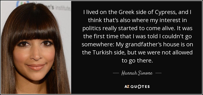I lived on the Greek side of Cypress, and I think that's also where my interest in politics really started to come alive. It was the first time that I was told I couldn't go somewhere: My grandfather's house is on the Turkish side, but we were not allowed to go there. - Hannah Simone