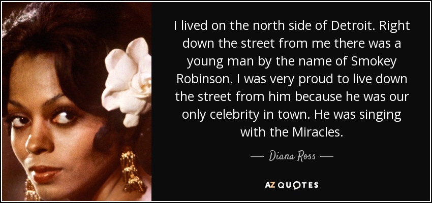 I lived on the north side of Detroit. Right down the street from me there was a young man by the name of Smokey Robinson. I was very proud to live down the street from him because he was our only celebrity in town. He was singing with the Miracles. - Diana Ross