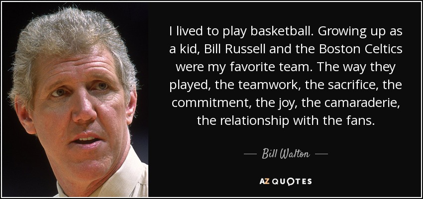 I lived to play basketball. Growing up as a kid, Bill Russell and the Boston Celtics were my favorite team. The way they played, the teamwork, the sacrifice, the commitment, the joy, the camaraderie, the relationship with the fans. - Bill Walton