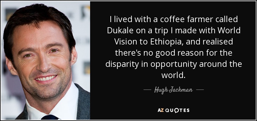 I lived with a coffee farmer called Dukale on a trip I made with World Vision to Ethiopia, and realised there's no good reason for the disparity in opportunity around the world. - Hugh Jackman