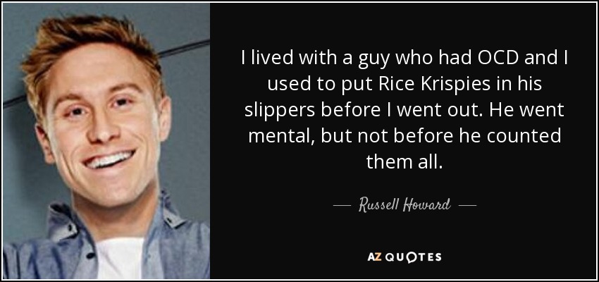 I lived with a guy who had OCD and I used to put Rice Krispies in his slippers before I went out. He went mental, but not before he counted them all. - Russell Howard