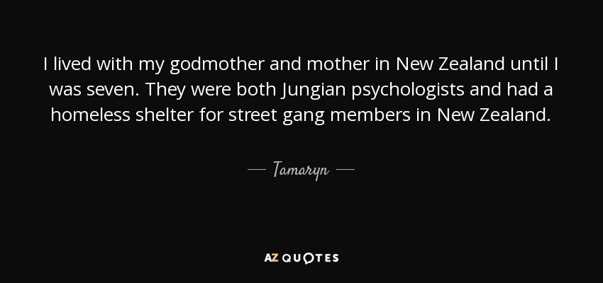 I lived with my godmother and mother in New Zealand until I was seven. They were both Jungian psychologists and had a homeless shelter for street gang members in New Zealand. - Tamaryn