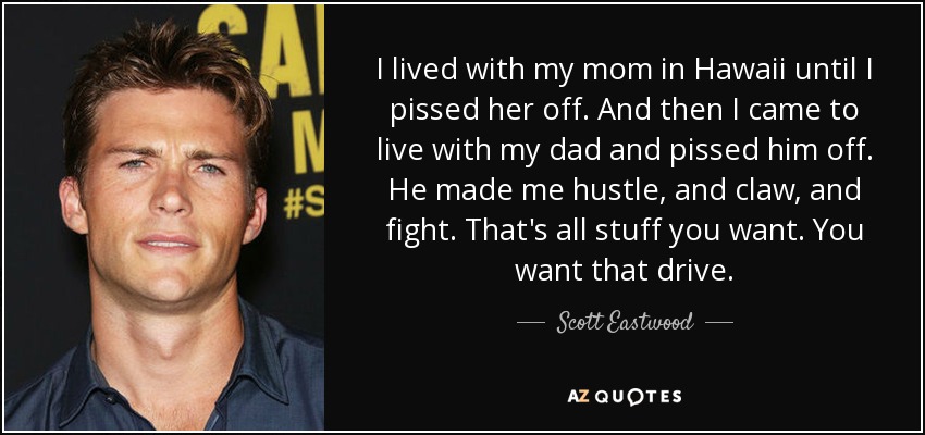 I lived with my mom in Hawaii until I pissed her off. And then I came to live with my dad and pissed him off. He made me hustle, and claw, and fight. That's all stuff you want. You want that drive. - Scott Eastwood