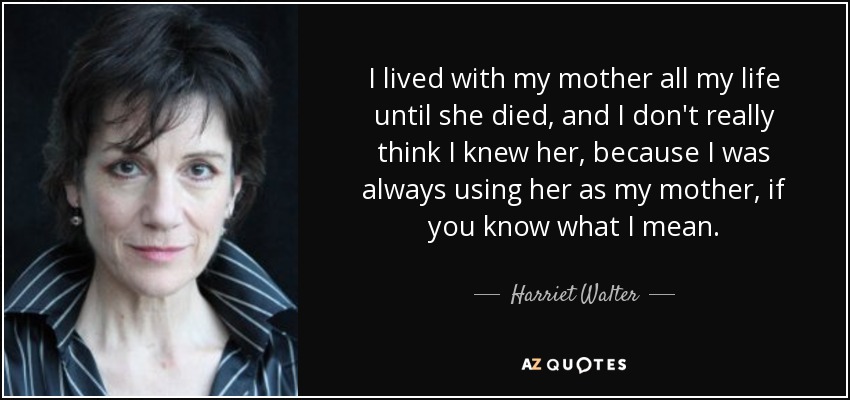 I lived with my mother all my life until she died, and I don't really think I knew her, because I was always using her as my mother, if you know what I mean. - Harriet Walter
