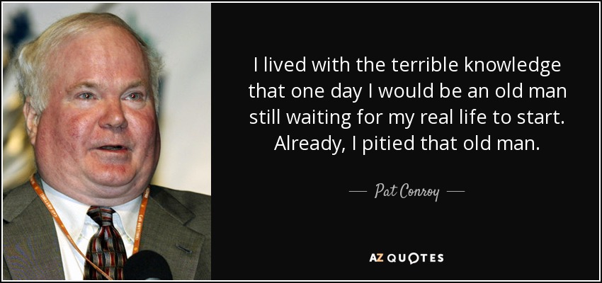 I lived with the terrible knowledge that one day I would be an old man still waiting for my real life to start. Already, I pitied that old man. - Pat Conroy