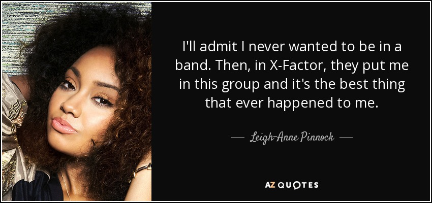 I'll admit I never wanted to be in a band. Then, in X-Factor, they put me in this group and it's the best thing that ever happened to me. - Leigh-Anne Pinnock