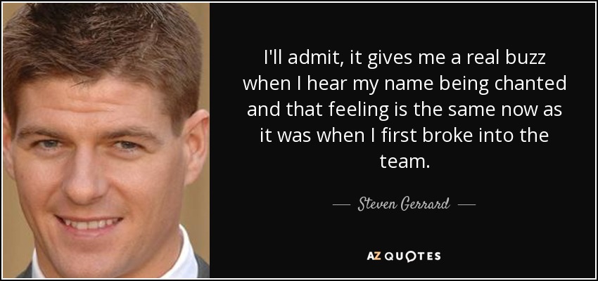 I'll admit, it gives me a real buzz when I hear my name being chanted and that feeling is the same now as it was when I first broke into the team. - Steven Gerrard