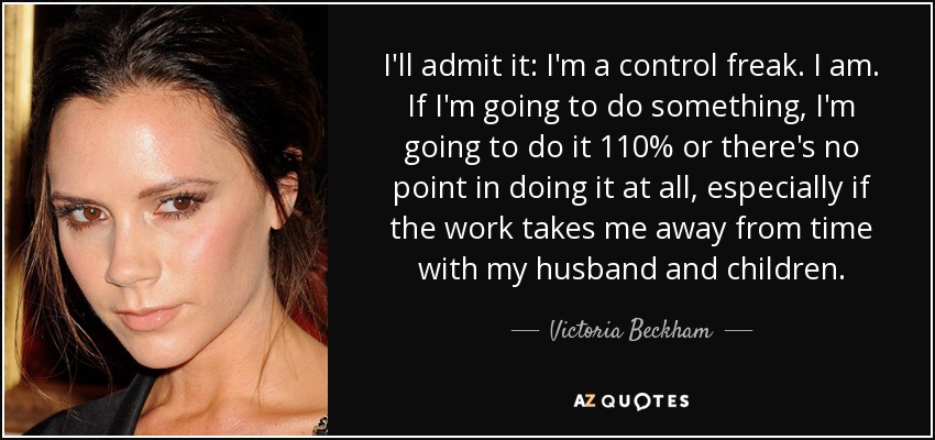 I'll admit it: I'm a control freak. I am. If I'm going to do something, I'm going to do it 110% or there's no point in doing it at all, especially if the work takes me away from time with my husband and children. - Victoria Beckham