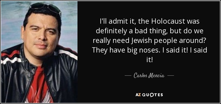 I'll admit it, the Holocaust was definitely a bad thing, but do we really need Jewish people around? They have big noses. I said it! I said it! - Carlos Mencia