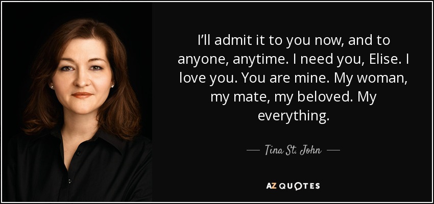 I’ll admit it to you now, and to anyone, anytime. I need you, Elise. I love you. You are mine. My woman, my mate, my beloved. My everything. - Tina St. John