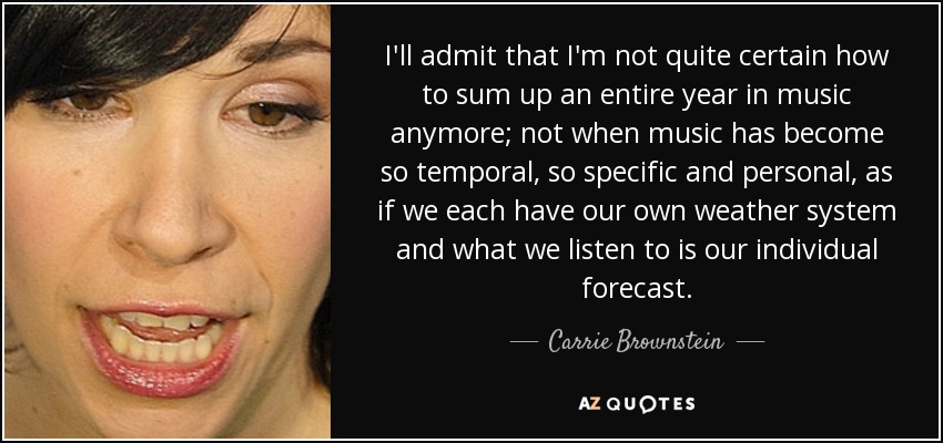 I'll admit that I'm not quite certain how to sum up an entire year in music anymore; not when music has become so temporal, so specific and personal, as if we each have our own weather system and what we listen to is our individual forecast. - Carrie Brownstein