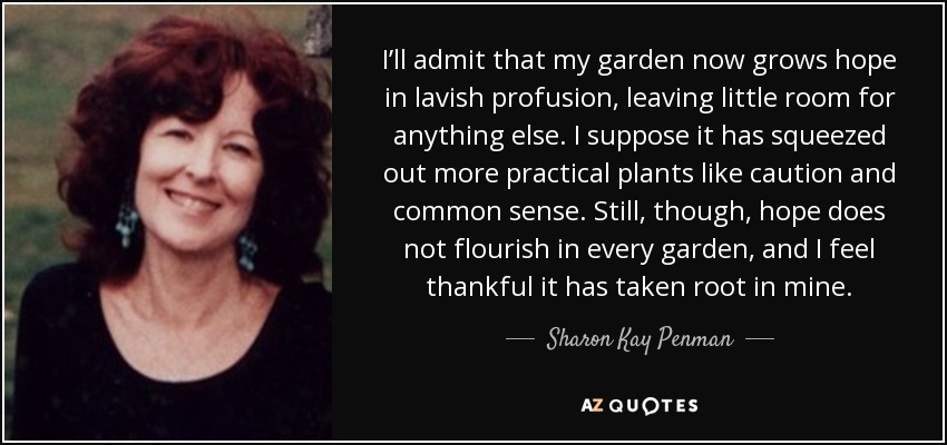I’ll admit that my garden now grows hope in lavish profusion, leaving little room for anything else. I suppose it has squeezed out more practical plants like caution and common sense. Still, though, hope does not flourish in every garden, and I feel thankful it has taken root in mine. - Sharon Kay Penman