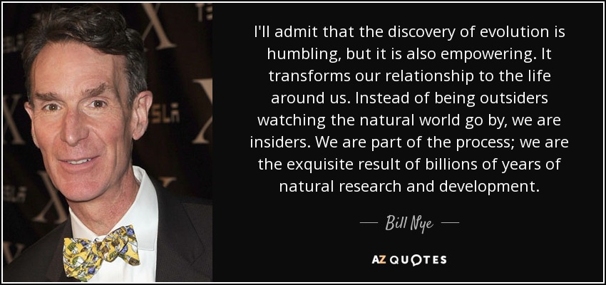 I'll admit that the discovery of evolution is humbling, but it is also empowering. It transforms our relationship to the life around us. Instead of being outsiders watching the natural world go by, we are insiders. We are part of the process; we are the exquisite result of billions of years of natural research and development. - Bill Nye