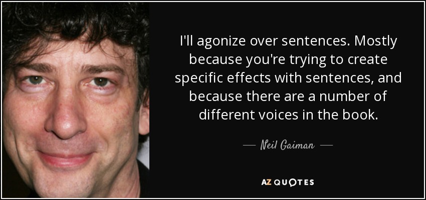 I'll agonize over sentences. Mostly because you're trying to create specific effects with sentences, and because there are a number of different voices in the book. - Neil Gaiman
