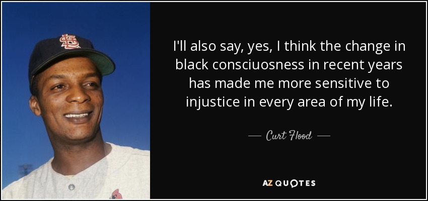 I'll also say, yes, I think the change in black consciuosness in recent years has made me more sensitive to injustice in every area of my life. - Curt Flood