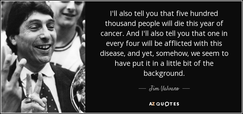 I'll also tell you that five hundred thousand people will die this year of cancer. And I'll also tell you that one in every four will be afflicted with this disease, and yet, somehow, we seem to have put it in a little bit of the background. - Jim Valvano