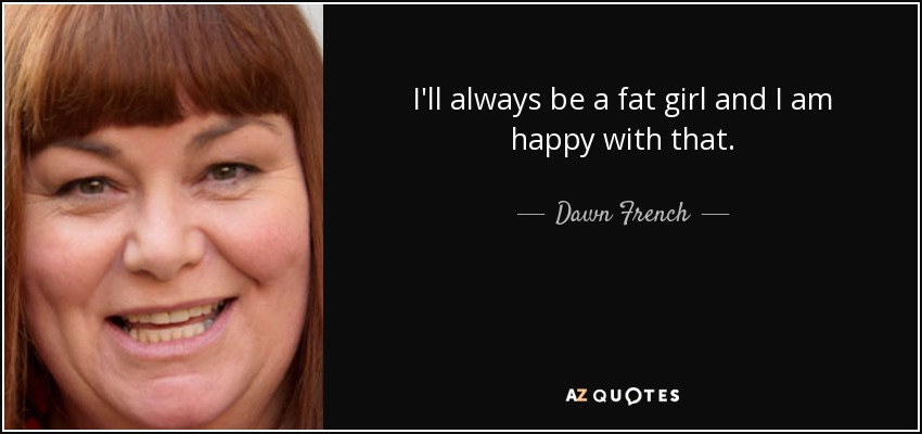 I'll always be a fat girl and I am happy with that. - Dawn French