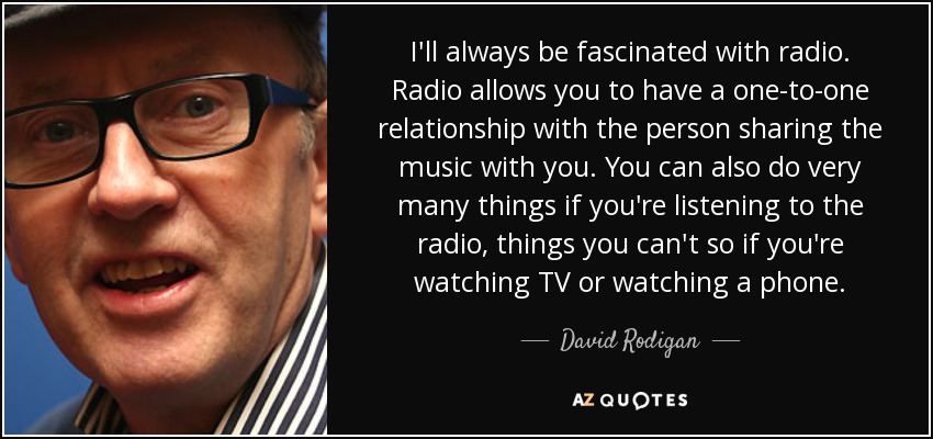 I'll always be fascinated with radio. Radio allows you to have a one-to-one relationship with the person sharing the music with you. You can also do very many things if you're listening to the radio, things you can't so if you're watching TV or watching a phone. - David Rodigan