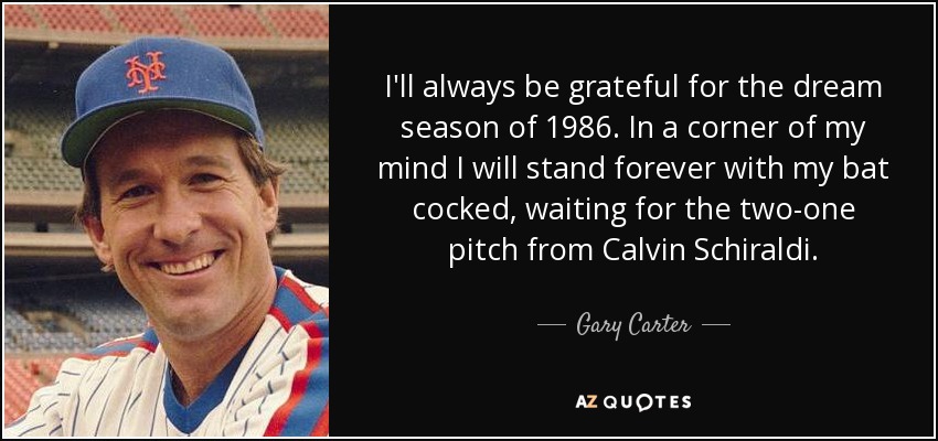 I'll always be grateful for the dream season of 1986. In a corner of my mind I will stand forever with my bat cocked, waiting for the two-one pitch from Calvin Schiraldi. - Gary Carter