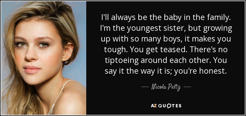 I'll always be the baby in the family. I'm the youngest sister, but growing up with so many boys, it makes you tough. You get teased. There's no tiptoeing around each other. You say it the way it is; you're honest. - Nicola Peltz