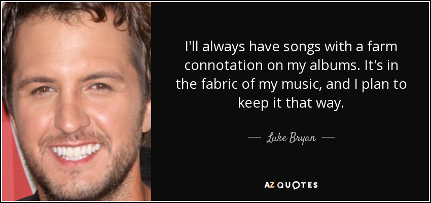 I'll always have songs with a farm connotation on my albums. It's in the fabric of my music, and I plan to keep it that way. - Luke Bryan