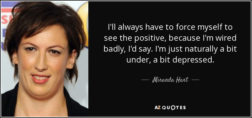 I'll always have to force myself to see the positive, because I'm wired badly, I'd say. I'm just naturally a bit under, a bit depressed. - Miranda Hart