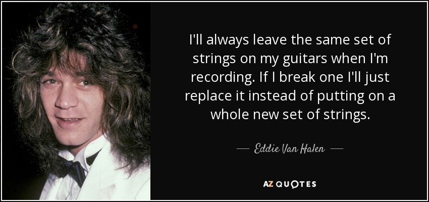 I'll always leave the same set of strings on my guitars when I'm recording. If I break one I'll just replace it instead of putting on a whole new set of strings. - Eddie Van Halen