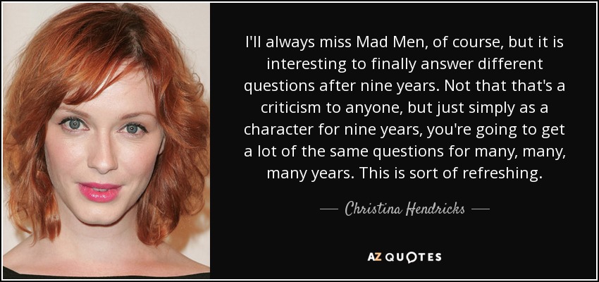 I'll always miss Mad Men, of course, but it is interesting to finally answer different questions after nine years. Not that that's a criticism to anyone, but just simply as a character for nine years, you're going to get a lot of the same questions for many, many, many years. This is sort of refreshing. - Christina Hendricks
