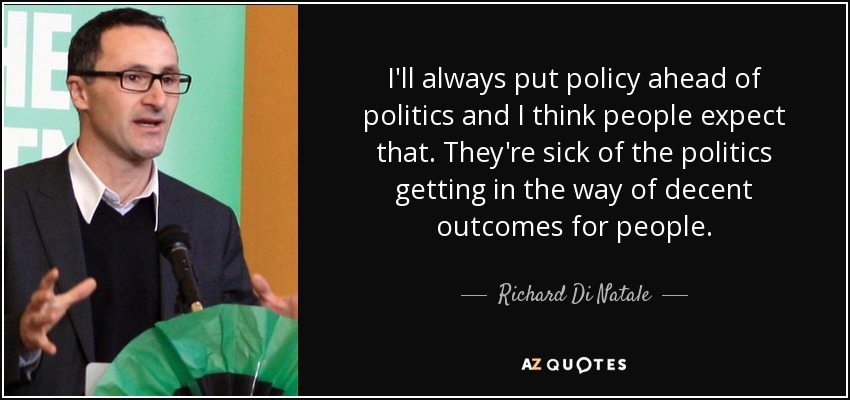 I'll always put policy ahead of politics and I think people expect that. They're sick of the politics getting in the way of decent outcomes for people. - Richard Di Natale