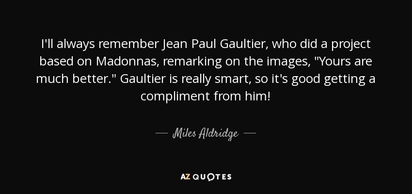 I'll always remember Jean Paul Gaultier, who did a project based on Madonnas, remarking on the images, 