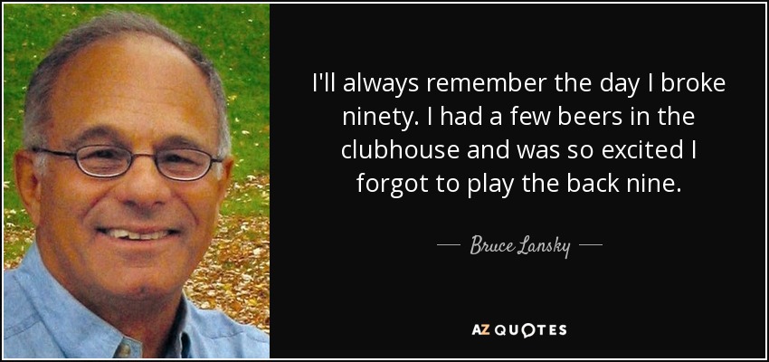 I'll always remember the day I broke ninety. I had a few beers in the clubhouse and was so excited I forgot to play the back nine. - Bruce Lansky