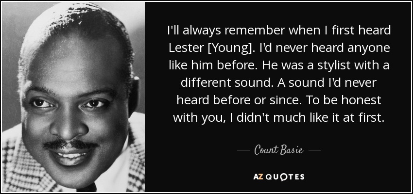 I'll always remember when I first heard Lester [Young]. I'd never heard anyone like him before. He was a stylist with a different sound. A sound I'd never heard before or since. To be honest with you, I didn't much like it at first. - Count Basie